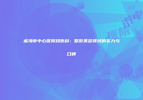 威海市中心医院烧伤科：整形美容领域的实力与口碑
