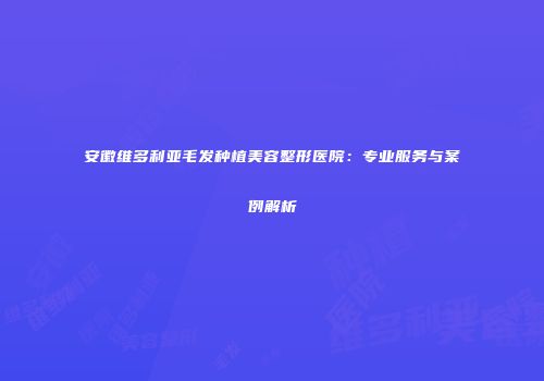 安徽维多利亚毛发种植美容整形医院：专业服务与案例解析