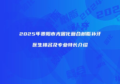 2025年贵阳市光固化复合树脂补牙医生排名及专业特长介绍
