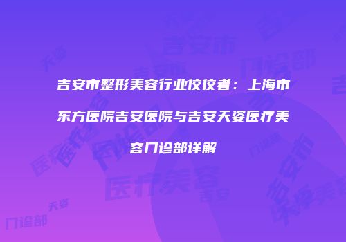 吉安市整形美容行业佼佼者：上海市东方医院吉安医院与吉安天姿医疗美容门诊部详解