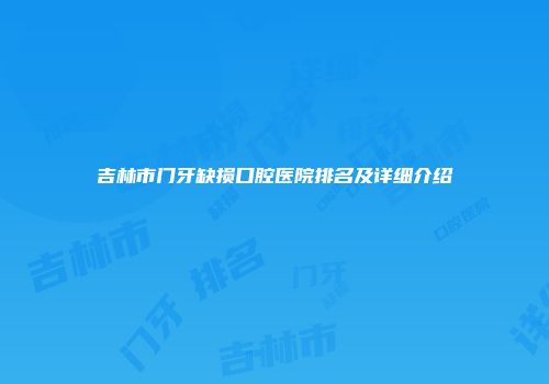 吉林市门牙缺损口腔医院排名及详细介绍