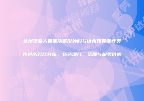 达州渠县人民医院整形外科与达州雅芙医疗美容诊所对比分析：特色项目、资质与服务价格