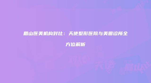 眉山医美机构对比：天使整形医院与美圈诊所全方位解析