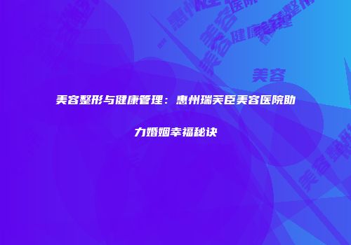 美容整形与健康管理：惠州瑞芙臣美容医院助力婚姻幸福秘诀