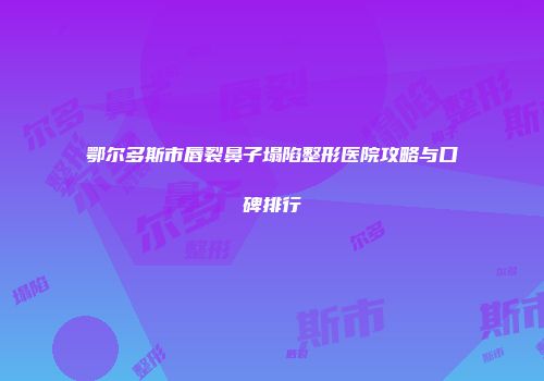 鄂尔多斯市唇裂鼻子塌陷整形医院攻略与口碑排行