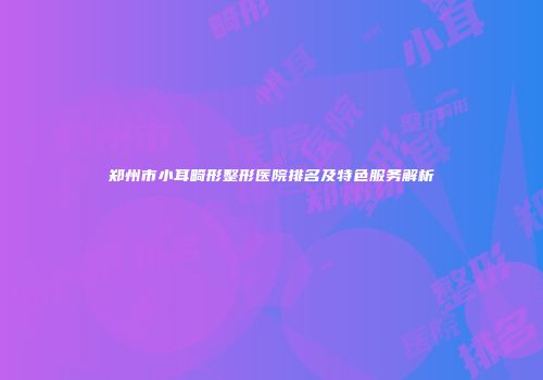 郑州市小耳畸形整形医院排名及特色服务解析