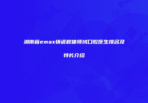 湖南省emax铸瓷嵌体领域口腔医生排名及特长介绍
