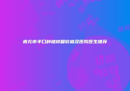 南充市半口种植修复价格及医院医生推荐