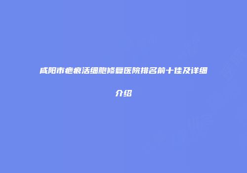 咸阳市疤痕活细胞修复医院排名前十佳及详细介绍