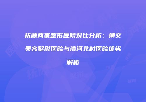 抚顺两家整形医院对比分析：柳文美容整形医院与清河北村医院优劣解析