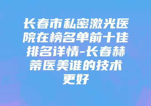 长春市私密激光医院在榜名单前十佳排名详情-长春赫蒂医美谁的技术更好