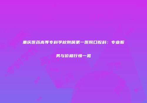 重庆医药高等专科学校附属第一医院口腔科：专业服务与价格行情一览