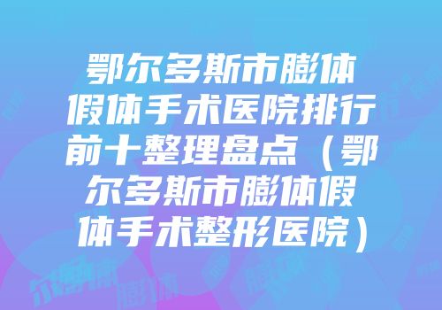 鄂尔多斯市膨体假体手术医院排行前十整理盘点（鄂尔多斯市膨体假体手术整形医院）