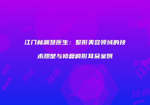 江门林渊慧医生：整形美容领域的技术翘楚与修复畸形耳朵案例