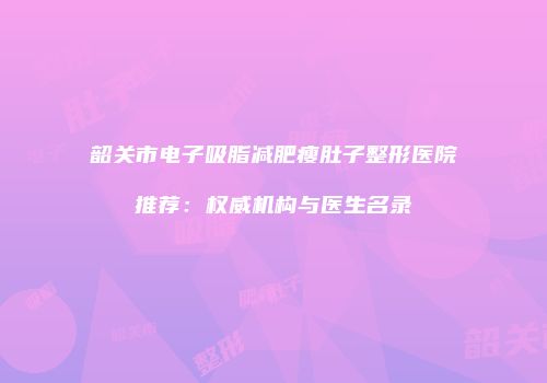 韶关市电子吸脂减肥瘦肚子整形医院推荐：权威机构与医生名录