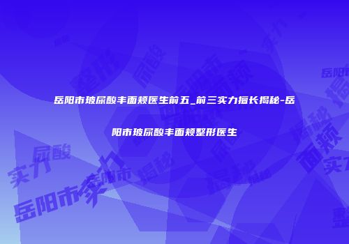 岳阳市玻尿酸丰面颊医生前五_前三实力擅长揭秘-岳阳市玻尿酸丰面颊整形医生