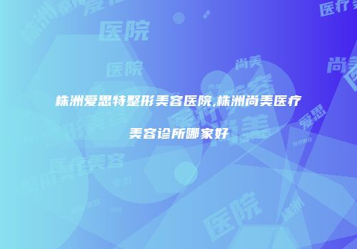 株洲爱思特整形美容医院,株洲尚美医疗美容诊所哪家好