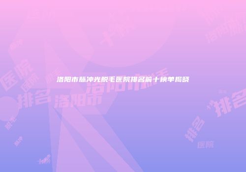 洛阳市脉冲光脱毛医院排名前十榜单揭晓