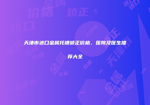 天津市进口金属托槽矫正价格、医院及医生推荐大全