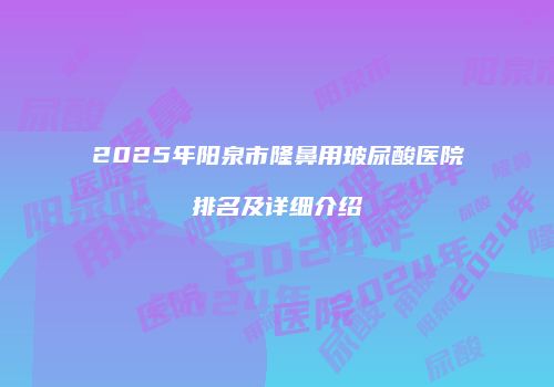 2025年阳泉市隆鼻用玻尿酸医院排名及详细介绍