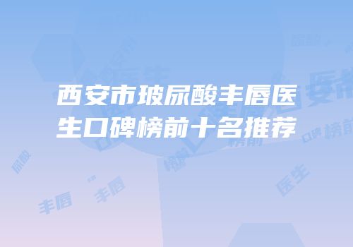 西安市玻尿酸丰唇医生口碑榜前十名推荐