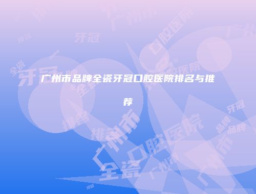 广州市品牌全瓷牙冠口腔医院排名与推荐