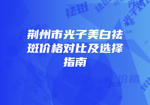 荆州市光子美白祛斑价格对比及选择指南