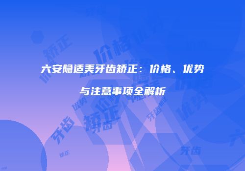 六安隐适美牙齿矫正：价格、优势与注意事项全解析