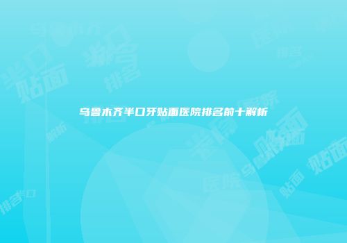 乌鲁木齐半口牙贴面医院排名前十解析