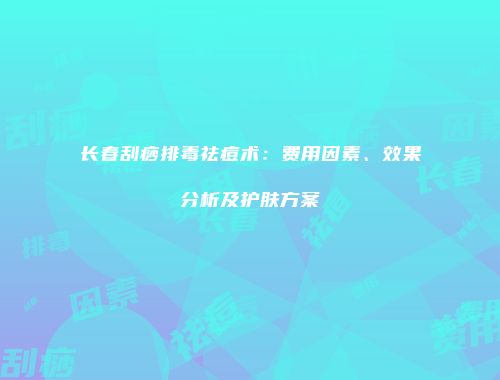 长春刮痧排毒祛痘术：费用因素、效果分析及护肤方案