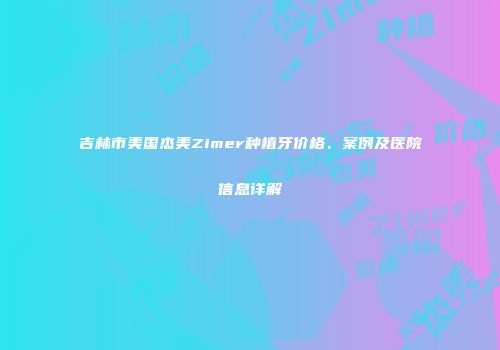 吉林市美国杰美Zimer种植牙价格、案例及医院信息详解