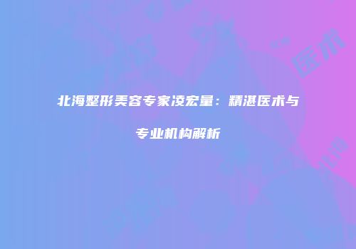 北海整形美容专家凌宏量：精湛医术与专业机构解析
