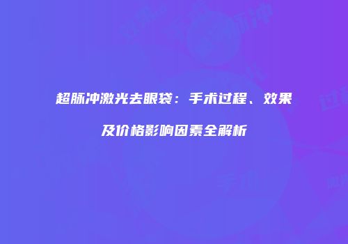 超脉冲激光去眼袋：手术过程、效果及价格影响因素全解析