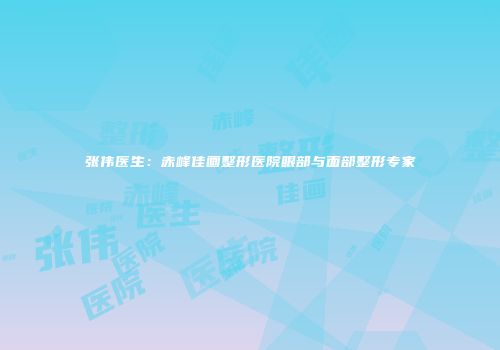张伟医生：赤峰佳画整形医院眼部与面部整形专家