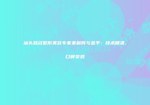 汕头知名整形美容专家栾利民与金平：技术精湛，口碑斐然