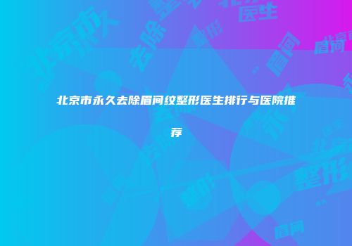 北京市永久去除眉间纹整形医生排行与医院推荐