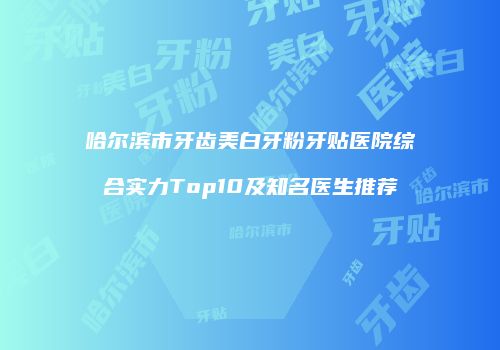 哈尔滨市牙齿美白牙粉牙贴医院综合实力Top10及知名医生推荐