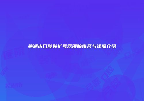 芜湖市口腔装扩弓器医院排名与详细介绍