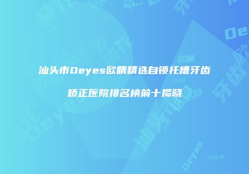 汕头市Oeyes欧睛精选自锁托槽牙齿矫正医院排名榜前十揭晓