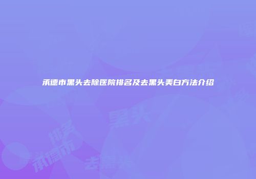 承德市黑头去除医院排名及去黑头美白方法介绍