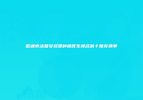 昭通市法国安多健种植医生排名前十推荐清单
