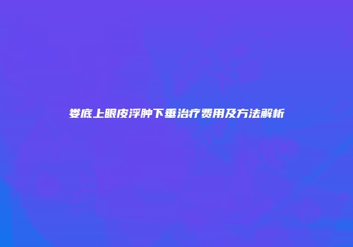 娄底上眼皮浮肿下垂治疗费用及方法解析