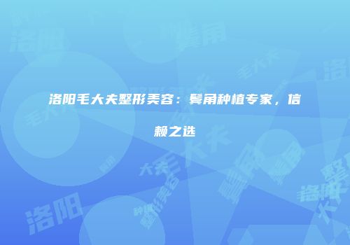 洛阳毛大夫整形美容：鬓角种植专家，信赖之选