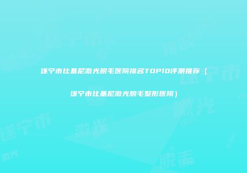 遂宁市比基尼激光脱毛医院排名TOP10评测推荐（遂宁市比基尼激光脱毛整形医院）