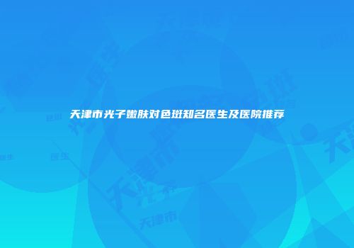 天津市光子嫩肤对色斑知名医生及医院推荐