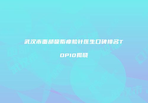 武汉市面部吸脂瘦脸针医生口碑排名TOP10揭晓
