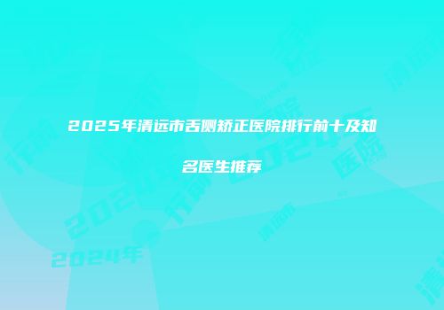 2025年清远市舌侧矫正医院排行前十及知名医生推荐