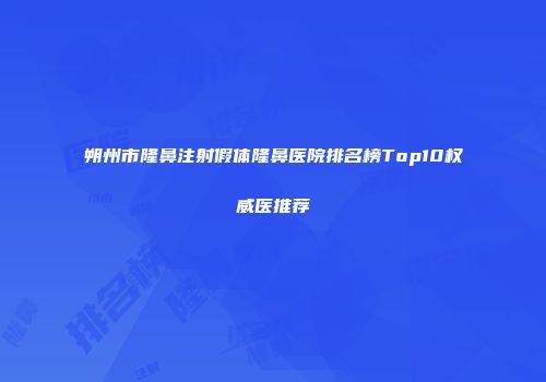 朔州市隆鼻注射假体隆鼻医院排名榜Top10权威医推荐
