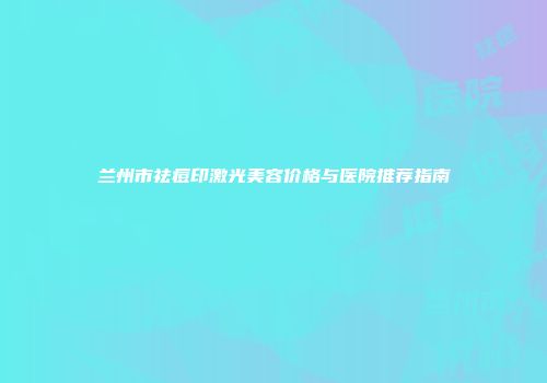 兰州市祛痘印激光美容价格与医院推荐指南