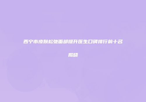 西宁市皮肤松弛面部提升医生口碑排行前十名揭晓
